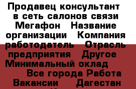 Продавец-консультант. в сеть салонов связи Мегафон › Название организации ­ Компания-работодатель › Отрасль предприятия ­ Другое › Минимальный оклад ­ 15 000 - Все города Работа » Вакансии   . Дагестан респ.,Кизилюрт г.